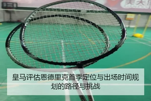 皇马评估恩德里克首季定位与出场时间规划的路径与挑战