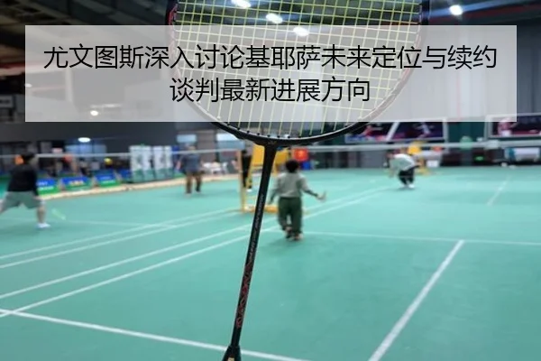 尤文图斯深入讨论基耶萨未来定位与续约谈判最新进展方向