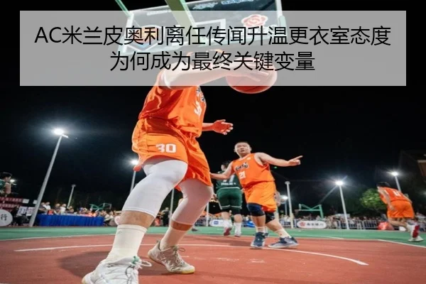 AC米兰皮奥利离任传闻升温更衣室态度为何成为最终关键变量