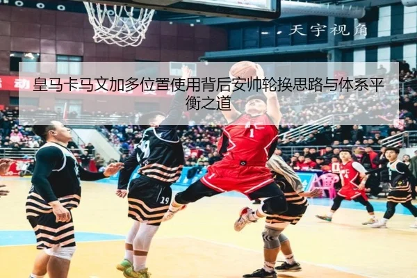 皇马卡马文加多位置使用背后安帅轮换思路与体系平衡之道