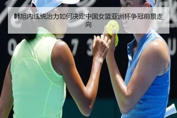 韩旭内线统治力如何决定中国女篮亚洲杯争冠前景走向 | c7c7·app