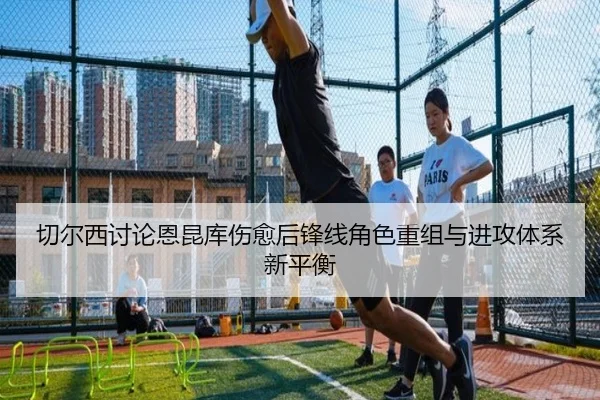 切尔西讨论恩昆库伤愈后锋线角色重组与进攻体系新平衡