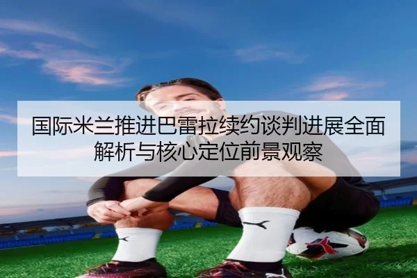 国际米兰推进巴雷拉续约谈判进展全面解析与核心定位前景观察